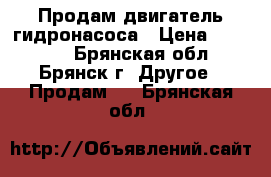 Продам двигатель гидронасоса › Цена ­ 27 000 - Брянская обл., Брянск г. Другое » Продам   . Брянская обл.